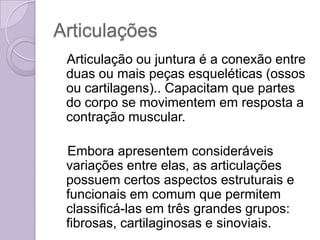 Articulações
 Articulação ou juntura é a conexão entre
 duas ou mais peças esqueléticas (ossos
 ou cartilagens).. Capacitam que partes
 do corpo se movimentem em resposta a
 contração muscular.

 Embora apresentem consideráveis
 variações entre elas, as articulações
 possuem certos aspectos estruturais e
 funcionais em comum que permitem
 classificá-las em três grandes grupos:
 fibrosas, cartilaginosas e sinoviais.
 