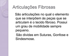 Articulações Fibrosas
 São articulações no qual o elemento
 que se interpõem ás peças que se
 articulam é o tecido fibroso. Possui
 um grau de mobilidade sempre
 pequeno.
 São dividas em Suturas, Gonfose e
 Sindesmose.
 