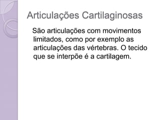 Articulações Cartilaginosas
 São articulações com movimentos
 limitados, como por exemplo as
 articulações das vértebras. O tecido
 que se interpõe é a cartilagem.
 