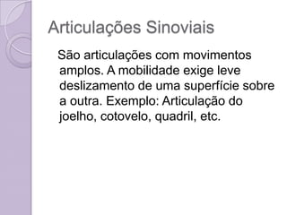 Articulações Sinoviais
 São articulações com movimentos
 amplos. A mobilidade exige leve
 deslizamento de uma superfície sobre
 a outra. Exemplo: Articulação do
 joelho, cotovelo, quadril, etc.
 
