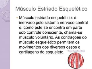 Músculo Estriado Esquelético
   Músculo estriado esquelético: é
    inervado pelo sistema nervoso central
    e, como este se encontra em parte
    sob controle consciente, chama-se
    músculo voluntário. As contrações do
    músculo esquelético permitem os
    movimentos dos diversos ossos e
    cartilagens do esqueleto.
 