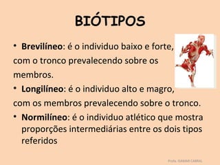 BIÓTIPOS
• Brevilíneo: é o individuo baixo e forte,
com o tronco prevalecendo sobre os
membros.
• Longilíneo: é o individuo alto e magro,
com os membros prevalecendo sobre o tronco.
• Normilíneo: é o individuo atlético que mostra
  proporções intermediárias entre os dois tipos
  referidos
                                      Profa. ISAMAR CABRAL
 