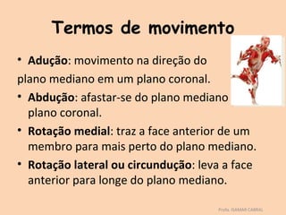 Termos de movimento
• Adução: movimento na direção do
plano mediano em um plano coronal.
• Abdução: afastar-se do plano mediano no
  plano coronal.
• Rotação medial: traz a face anterior de um
  membro para mais perto do plano mediano.
• Rotação lateral ou circundução: leva a face
  anterior para longe do plano mediano.

                                     Profa. ISAMAR CABRAL
 