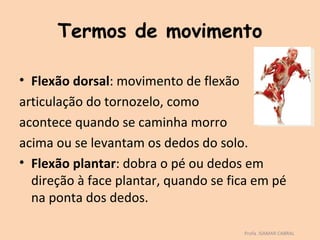 Termos de movimento

• Flexão dorsal: movimento de flexão
articulação do tornozelo, como
acontece quando se caminha morro
acima ou se levantam os dedos do solo.
• Flexão plantar: dobra o pé ou dedos em
  direção à face plantar, quando se fica em pé
  na ponta dos dedos.

                                      Profa. ISAMAR CABRAL
 