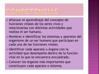  Afianzar el aprendizaje del concepto de
funciones vitales de los seres vivos y
relacionarlas con distintas actividades que
realiza el ser humano.
 Nombrar e identificar los sistemas y aparatos del
organismo de un ser humano que participan en
cada una de las funciones vitales.
 Identificar cada aparato u órgano con la
actividad que desempeña dentro de la función
vital en la que se encuentra encuadrado.
 Conocer los órganos más importantes que
constituyen cada aparato o sistema.
 