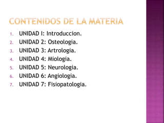 1. UNIDAD I: Introduccion.
2. UNIDAD 2: Osteologia.
3. UNIDAD 3: Artrologia.
4. UNIDAD 4: Miologia.
5. UNIDAD 5: Neurologia.
6. UNIDAD 6: Angiologia.
7. UNIDAD 7: Fisiopatologia.
 