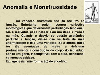 Anomalia e Monstruosidade
Na variação anatômica não há prejuízo da
função. Entretanto, podem ocorrer variações
morfológicas que determinam perturbação funcional.
Ex. o indivíduo pode nascer com um dedo a menos
na mão. Quando o desvio do padrão anatômico
perturba a função, diz-se que se trata de uma
anormalidade e não uma variação. Se a normalidade
for tão acentuada de modo a deformar
profundamente a construção do corpo do indivíduo,
sendo em geral, Incompatível com a vida, denomina-
se monstruosidade.
Ex. agenesia ( não formação) do encéfalo.
 