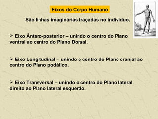 Eixos do Corpo Humano
São linhas imaginárias traçadas no individuo.
 Eixo Ântero-posterior – unindo o centro do Plano
ventral ao centro do Plano Dorsal.
 Eixo Longitudinal – unindo o centro do Plano cranial ao
centro do Plano podálico.
 Eixo Transversal – unindo o centro do Plano lateral
direito ao Plano lateral esquerdo.
 