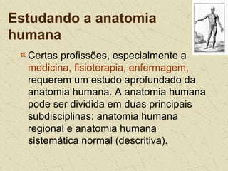 Estudando a anatomia
humana
Certas profissões, especialmente a
medicina, fisioterapia, enfermagem,
requerem um estudo aprofundado da
anatomia humana. A anatomia humana
pode ser dividida em duas principais
subdisciplinas: anatomia humana
regional e anatomia humana
sistemática normal (descritiva).
 