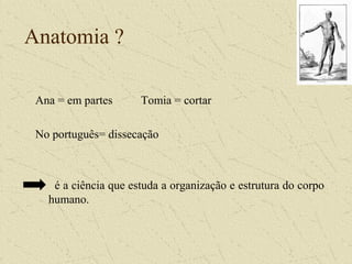 Anatomia ?
Ana = em partes Tomia = cortar
No português= dissecação
é a ciência que estuda a organização e estrutura do corpo
humano.
 