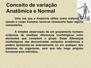 Conceito de variação
Anatômica e Normal
Uma vez que a Anatomia utiliza como material de
estudo o corpo humano, torna-se necessário fazer alguns
comentários.
A simples observação de um grupamento humano
evidencia de imediato diferenças morfológicas entre
elementos que compõem o grupo. Estas diferenças
morfológicas são denominadas variações anatômicas e
podem apresentar-se externamente ou em qualquer dos
sistemas do organismo, sem que isto traga prejuízo
funcional para indivíduo.
 