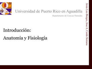 Universidad de Puerto Rico en Aguadilla
Departamento de Ciencias Naturales
Jesús
Lee-Borges,
Jose
A.
Carde-Serrano
Introducción:
Anatomía y Fisiología
 