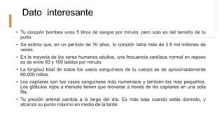 Dato interesante
• Tu corazón bombea unos 5 litros de sangre por minuto, pero solo es del tamaño de tu
puño.
• Se estima que, en un período de 70 años, tu corazón latirá más de 2.5 mil millones de
veces.
• En la mayoría de los seres humanos adultos, una frecuencia cardíaca normal en reposo
es de entre 60 y 100 latidos por minuto.
• La longitud total de todos los vasos sanguíneos de tu cuerpo es de aproximadamente
60,000 millas.
• Los capilares son tus vasos sanguíneos más numerosos y también los más pequeños.
Los glóbulos rojos a menudo tienen que moverse a través de los capilares en una sola
fila.
• Tu presión arterial cambia a lo largo del día. Es más baja cuando estás dormido, y
alcanza su punto máximo en medio de la tarde.
 