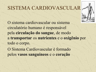 SISTEMA CARDIOVASCULAR
O sistema cardiovascular ou sistema
circulatório humano é responsável
pela circulação do sangue, de modo
a transportar os nutrientes e o oxigênio por
todo o corpo.
O Sistema Cardiovascular é formado
pelos vasos sanguíneos e o coração
 