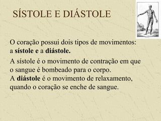 SÍSTOLE E DIÁSTOLE
O coração possui dois tipos de movimentos:
a sístole e a diástole.
A sístole é o movimento de contração em que
o sangue é bombeado para o corpo.
A diástole é o movimento de relaxamento,
quando o coração se enche de sangue.
 