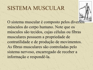 SISTEMA MUSCULAR
O sistema muscular é composto pelos diversos
músculos do corpo humano. Note que os
músculos são tecidos, cujas células ou fibras
musculares possuem a propriedade de
contratilidade e de produção de movimentos.
As fibras musculares são controladas pelo
sistema nervoso, encarregado de receber a
informação e respondê-la.
 