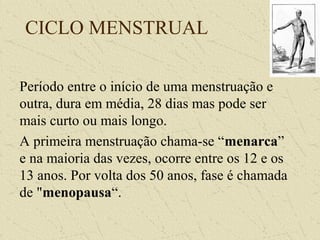 CICLO MENSTRUAL
Período entre o início de uma menstruação e
outra, dura em média, 28 dias mas pode ser
mais curto ou mais longo.
A primeira menstruação chama-se “menarca”
e na maioria das vezes, ocorre entre os 12 e os
13 anos. Por volta dos 50 anos, fase é chamada
de "menopausa“.
 