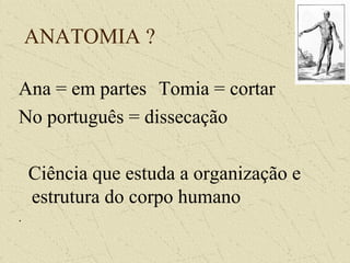 ANATOMIA ?
Ana = em partes Tomia = cortar
No português = dissecação
Ciência que estuda a organização e
estrutura do corpo humano
.
 