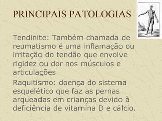 PRINCIPAIS PATOLOGIAS
Tendinite: Também chamada de
reumatismo é uma inflamação ou
irritação do tendão que envolve
rigidez ou dor nos músculos e
articulações
Raquitismo: doença do sistema
esquelético que faz as pernas
arqueadas em crianças devido à
deficiência de vitamina D e cálcio.
 