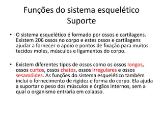 Funções do sistema esquelético
Suporte
• O sistema esquelético é formado por ossos e cartilagens.
Existem 206 ossos no corpo e estes ossos e cartilagens
ajudar a fornecer o apoio e pontos de fixação para muitos
tecidos moles, músculos e ligamentos do corpo.
• Existem diferentes tipos de ossos como os ossos longos,
ossos curtos, ossos chatos, ossos irregulares e ossos
sesamóides. As funções do sistema esquelético também
inclui o fornecimento de rigidez e forma do corpo. Ela ajuda
a suportar o peso dos músculos e órgãos internos, sem a
qual o organismo entraria em colapso.
 