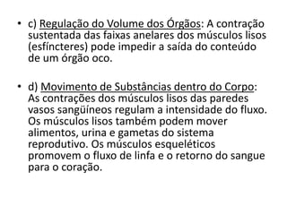 • c) Regulação do Volume dos Órgãos: A contração
sustentada das faixas anelares dos músculos lisos
(esfíncteres) pode impedir a saída do conteúdo
de um órgão oco.
• d) Movimento de Substâncias dentro do Corpo:
As contrações dos músculos lisos das paredes
vasos sangüíneos regulam a intensidade do fluxo.
Os músculos lisos também podem mover
alimentos, urina e gametas do sistema
reprodutivo. Os músculos esqueléticos
promovem o fluxo de linfa e o retorno do sangue
para o coração.
 