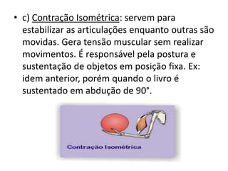 • c) Contração Isométrica: servem para
estabilizar as articulações enquanto outras são
movidas. Gera tensão muscular sem realizar
movimentos. É responsável pela postura e
sustentação de objetos em posição fixa. Ex:
idem anterior, porém quando o livro é
sustentado em abdução de 90°.
 