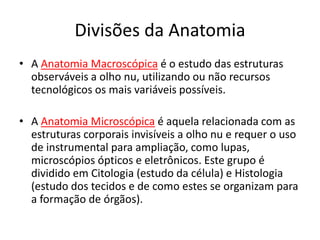 Divisões da Anatomia
• A Anatomia Macroscópica é o estudo das estruturas
observáveis a olho nu, utilizando ou não recursos
tecnológicos os mais variáveis possíveis.
• A Anatomia Microscópica é aquela relacionada com as
estruturas corporais invisíveis a olho nu e requer o uso
de instrumental para ampliação, como lupas,
microscópios ópticos e eletrônicos. Este grupo é
dividido em Citologia (estudo da célula) e Histologia
(estudo dos tecidos e de como estes se organizam para
a formação de órgãos).
 