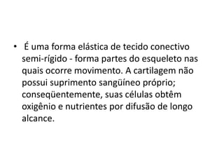 • É uma forma elástica de tecido conectivo
  semi-rígido - forma partes do esqueleto nas
  quais ocorre movimento. A cartilagem não
  possui suprimento sangüíneo próprio;
  conseqüentemente, suas células obtêm
  oxigênio e nutrientes por difusão de longo
  alcance.
 