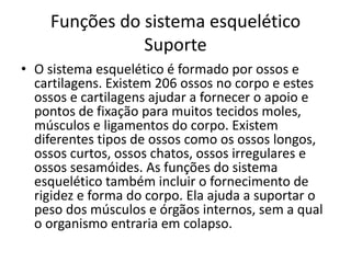 Funções do sistema esquelético
               Suporte
• O sistema esquelético é formado por ossos e
  cartilagens. Existem 206 ossos no corpo e estes
  ossos e cartilagens ajudar a fornecer o apoio e
  pontos de fixação para muitos tecidos moles,
  músculos e ligamentos do corpo. Existem
  diferentes tipos de ossos como os ossos longos,
  ossos curtos, ossos chatos, ossos irregulares e
  ossos sesamóides. As funções do sistema
  esquelético também incluir o fornecimento de
  rigidez e forma do corpo. Ela ajuda a suportar o
  peso dos músculos e órgãos internos, sem a qual
  o organismo entraria em colapso.
 