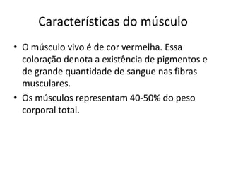 Características do músculo
• O músculo vivo é de cor vermelha. Essa
  coloração denota a existência de pigmentos e
  de grande quantidade de sangue nas fibras
  musculares.
• Os músculos representam 40-50% do peso
  corporal total.
 