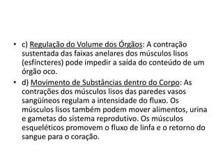 • c) Regulação do Volume dos Órgãos: A contração
  sustentada das faixas anelares dos músculos lisos
  (esfíncteres) pode impedir a saída do conteúdo de um
  órgão oco.
• d) Movimento de Substâncias dentro do Corpo: As
  contrações dos músculos lisos das paredes vasos
  sangüíneos regulam a intensidade do fluxo. Os
  músculos lisos também podem mover alimentos, urina
  e gametas do sistema reprodutivo. Os músculos
  esqueléticos promovem o fluxo de linfa e o retorno do
  sangue para o coração.
 