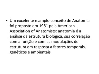 • Um excelente e amplo conceito de Anatomia
  foi proposto em 1981 pela American
  Association of Anatomists: anatomia é a
  análise da estrutura biológica, sua correlação
  com a função e com as modulações de
  estrutura em resposta a fatores temporais,
  genéticos e ambientais.
 