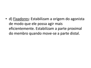 • d) Fixadores: Estabilizam a origem do agonista
  de modo que ele possa agir mais
  eficientemente. Estabilizam a parte proximal
  do membro quando move-se a parte distal.
 