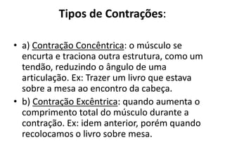 Tipos de Contrações:

• a) Contração Concêntrica: o músculo se
  encurta e traciona outra estrutura, como um
  tendão, reduzindo o ângulo de uma
  articulação. Ex: Trazer um livro que estava
  sobre a mesa ao encontro da cabeça.
• b) Contração Excêntrica: quando aumenta o
  comprimento total do músculo durante a
  contração. Ex: idem anterior, porém quando
  recolocamos o livro sobre mesa.
 