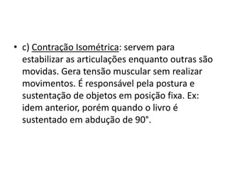 • c) Contração Isométrica: servem para
  estabilizar as articulações enquanto outras são
  movidas. Gera tensão muscular sem realizar
  movimentos. É responsável pela postura e
  sustentação de objetos em posição fixa. Ex:
  idem anterior, porém quando o livro é
  sustentado em abdução de 90°.
 