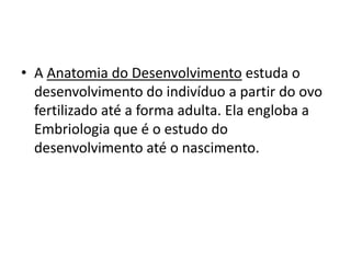 • A Anatomia do Desenvolvimento estuda o
  desenvolvimento do indivíduo a partir do ovo
  fertilizado até a forma adulta. Ela engloba a
  Embriologia que é o estudo do
  desenvolvimento até o nascimento.
 