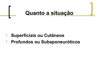 Quanto a situação
 Superficiais ou Cutâneos
 Profundos ou Subaponeuróticos
 