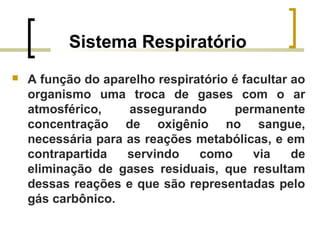 Sistema Respiratório
 A função do aparelho respiratório é facultar ao
organismo uma troca de gases com o ar
atmosférico, assegurando permanente
concentração de oxigênio no sangue,
necessária para as reações metabólicas, e em
contrapartida servindo como via de
eliminação de gases residuais, que resultam
dessas reações e que são representadas pelo
gás carbônico.
 