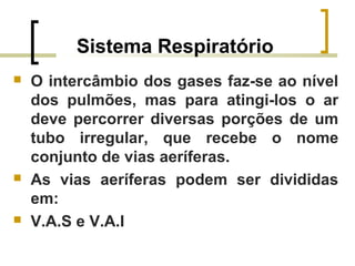 Sistema Respiratório
 O intercâmbio dos gases faz-se ao nível
dos pulmões, mas para atingi-los o ar
deve percorrer diversas porções de um
tubo irregular, que recebe o nome
conjunto de vias aeríferas.
 As vias aeríferas podem ser divididas
em:
 V.A.S e V.A.I
 