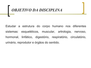 Estudar a estrutura do corpo humano nos diferentes
sistemas: esqueléticos, muscular, artrologia, nervoso,
hormonal, linfático, digestório, respiratório, circulatório,
urinário, reprodutor e órgãos do sentido.
OBJETIVO DA DISCIPLINA
 