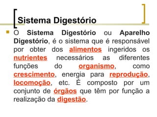 Sistema Digestório
 O Sistema Digestório ou Aparelho
Digestório, é o sistema que é responsável
por obter dos alimentos ingeridos os
nutrientes necessários as diferentes
funções do organismo, como
crescimento, energia para reprodução,
locomoção, etc. É composto por um
conjunto de órgãos que têm por função a
realização da digestão.
 