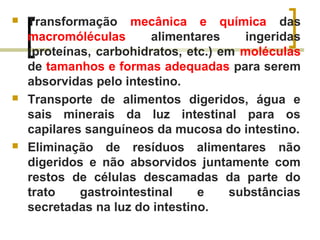  Transformação mecânica e química das
macromóléculas alimentares ingeridas
(proteínas, carbohidratos, etc.) em moléculas
de tamanhos e formas adequadas para serem
absorvidas pelo intestino.
 Transporte de alimentos digeridos, água e
sais minerais da luz intestinal para os
capilares sanguíneos da mucosa do intestino.
 Eliminação de resíduos alimentares não
digeridos e não absorvidos juntamente com
restos de células descamadas da parte do
trato gastrointestinal e substâncias
secretadas na luz do intestino.
 