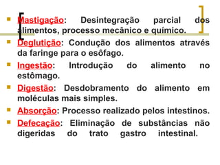  Mastigação: Desintegração parcial dos
alimentos, processo mecânico e químico.
 Deglutição: Condução dos alimentos através
da faringe para o esôfago.
 Ingestão: Introdução do alimento no
estômago.
 Digestão: Desdobramento do alimento em
moléculas mais simples.
 Absorção: Processo realizado pelos intestinos.
 Defecação: Eliminação de substâncias não
digeridas do trato gastro intestinal.
 