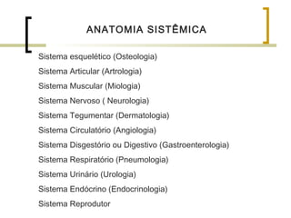 ANATOMIA SISTÊMICA
Sistema esquelético (Osteologia)
Sistema Articular (Artrologia)
Sistema Muscular (Miologia)
Sistema Nervoso ( Neurologia)
Sistema Tegumentar (Dermatologia)
Sistema Circulatório (Angiologia)
Sistema Disgestório ou Digestivo (Gastroenterologia)
Sistema Respiratório (Pneumologia)
Sistema Urinário (Urologia)
Sistema Endócrino (Endocrinologia)
Sistema Reprodutor
 