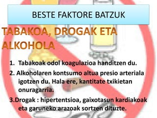 BESTE FAKTORE BATZUK
1. Tabakoak odol koagulazioa handitzen du.
2. Alkoholaren kontsumo altua presio arteriala
igotzen du. Hala ere, kantitate txikietan
onuragarria.
3.Drogak : hipertentsioa, gaixotasun kardiakoak
eta garuneko arazoak sortzen dituzte.
 