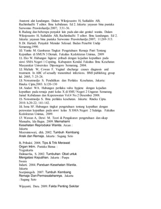 Anatomi alat kandungan. Dalam Wiknjosastro H, Saifuddin AB,
Rachimhadhi T editor. Ilmu kebidanan. Ed 2. Jakarta: yayasan bina pustaka
Sarwonno Prawirohardjo.2007; 3:31-36.
8. Radang dan beberapa penyakit lain pada alat-alat genital wanita. Dalam
Wiknjosastro H, Saifuddin AB, Rachimhadhi T editor. Ilmu kandungan. Ed 2.
Jakarta: yayasan bina pustaka Sarwonno Prawirohardjo.2007; 11:269-313.
9. Dr. Hartadi. Penyakit Menular Seksual. Badan Penerbit Undip
Semarang,1990.
10. Yunita M. Gambaran Tingkat Pengetahuan Remaja Putri Tentang
Keputihan di SMUN 3 Demak. Fakultas Kedokteran Unimus, 2009
11. Eko W. Hubungan higiene pribadi dengan kejadian keputihan pada
siswi SMA Negeri 1 Cepiring, Kabupaten Kendal. Fakultas Ilmu Kesehatan
Masyarakat Universitas Diponegoro Semarang, 2004.
12. Michale W, Cowan F. Vaginal discharge causes diagnosis and
treatment. In ABC of sexually transmitted infections. BMJ publishing group
ltd. 2005, 7: 25-28.
13. Notoatmodjo S. Pendidikan dan Perilaku Kesehatan, Jakarta:
Rineka Cipta,2003. h.120-130
14. Andari WA. Hubungan perilaku vulva hygiene dengan kejadian
keputihan pada remaja putri kelas X di SMU Negeri 2 Ungaran Semarang.
Jurnal Kebidanan dan Keperawatan Vol.4 No.2 Desember 2008.
15. Notoatmodjo S. Ilmu perilaku kesehatan. Jakarta: Rineka Cipta.
2010. h.20-22; 141-142.
16. Isma SF. Hubungan tingkat pengetahuan tentang keputihan dengan
perawatan keputihan pada siswi kelas X SMA Negeri 2 Salatiga. Fakultas
Kedokteran Unimus, 2009.
17. Wawan A, Dewi M. Teori & Pengukuran pengetahuan dan sikap
Manuaba, Ida Bagus. 2009. Memahami
Kesehatan Reproduksi Wanita. Arcan :
Jakarta
Moersintowati, dkk. 2002. Tumbuh Kembang
Anak dan Remaja. Jakarta : Sagung Seto
B, Pribakti. 2008. Tips & Trik Merawat
Organ Intim. Pustaka Banua :
Yogyakarta
Dalimartha, S. 2002. Tumbuhan Obat untuk
Mengatasi Keputihan. Jakarta : Puspa
Swara
Indarti. 2004. Panduan Kesehatan Wanita.
Jakarta
Soetjiningsih. 2007. Tumbuh Kembang
Remaja Dan Permasalahannya. Jakarta
: Sagung Seto
Wijayanti, Daru. 2009. Fakta Penting Sekitar
 