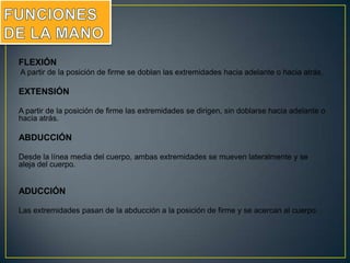 FLEXIÓN
A partir de la posición de firme se doblan las extremidades hacia adelante o hacia atrás.
EXTENSIÓN
A partir de la posición de firme las extremidades se dirigen, sin doblarse hacia adelante o
hacia atrás.
ABDUCCIÓN
Desde la línea media del cuerpo, ambas extremidades se mueven lateralmente y se
aleja del cuerpo.
ADUCCIÓN
Las extremidades pasan de la abducción a la posición de firme y se acercan al cuerpo.
 