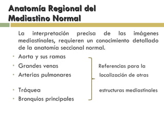 Anatomía Regional del  Mediastino Normal La interpretación precisa de las imágenes mediastinales, requieren un conocimiento detallado de la anatomía seccional normal. Aorta y sus ramas Grandes venas  Referencias para la   Arterias pulmonares  localización de otras  Tráquea  estructuras mediastinales Bronquios principales 