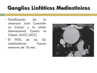 Ganglios Linfáticos Mediastínicos Clasificación de la  American Joint Committe on Cancer  y la Unión Internacional Contra el Cáncer (AJCC-UICC) El 95% de los GL mediastínicos fueron menores de 10 mm. 
