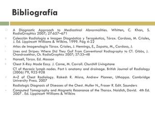 Bibliografía A Diagnostic Approach to Mediastinal Abnormalities. Whitten, C. Khan, S. RadioGraphics 2007; 27:657–671 Colección Radiología e Imagen Diagnóstica y Terapéutica, Tórax. Cardoso, M. Criales, J. Ed. Lippincott Williams & Wilkins. 1999. Pág 4-22 Atlas de Imagenología Tórax. Criales, J. Hennings, E., Zapata, M., Cardoso, J. Lines and Stripes: Where Did They Go? From Conventional Radiography to CT. Gibbs, J.  Chandrasekhar, Ch. RadioGraphics 2007; 27:33–48 Hansell, Tórax. Ed. Masson Chest X-Ray Made Easy. J. Corne, M. Carroll. Churchill Livingstone CT of thoracic lymph nodes. Part I: anatomy and drainage. British Journal of Radiology (2006) 79, 922-928 A–Z of Chest Radiology. Rakesh R. Misra, Andrew Planner, Uthappa. Cambridge University Press. 2007 Radiologic Diagnosis of Diseases of the Chest. Muller N., Fraser R. Edit. Saunders Computed Tomography and Magnetic Resonance of the Thorax. Naidich, David.  4th Ed. 2007 . Ed. Lippincott Williams & Wilkins 